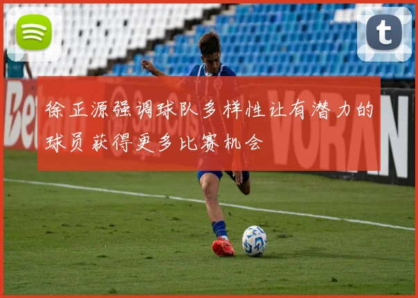 徐正源强调球队多样性让有潜力的球员获得更多比赛机会