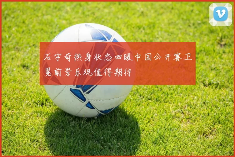 石宇奇热身状态回暖中国公开赛卫冕前景乐观值得期待