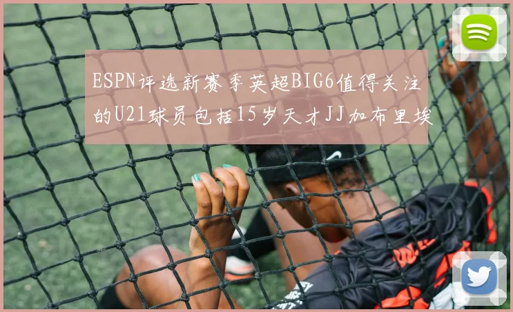 ESPN评选新赛季英超BIG6值得关注的U21球员包括15岁天才JJ加布里埃尔