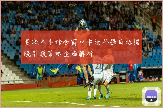 曼联冬季转会窗口中场补强目标揭晓引援策略全面解析