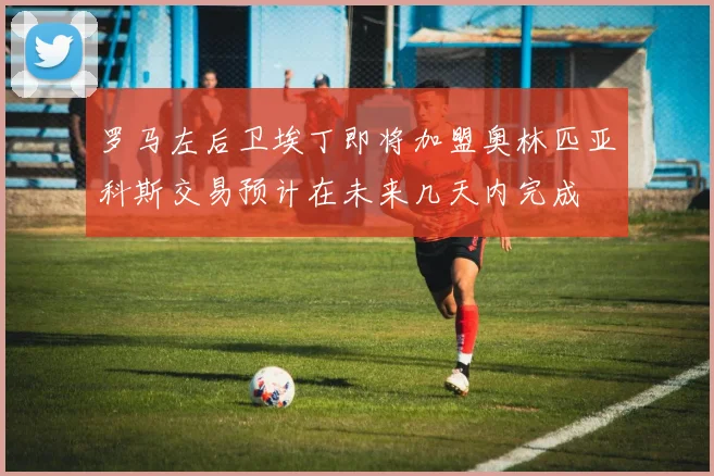 罗马左后卫埃丁即将加盟奥林匹亚科斯交易预计在未来几天内完成