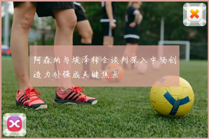 阿森纳与埃泽转会谈判深入中场创造力补强成关键焦点