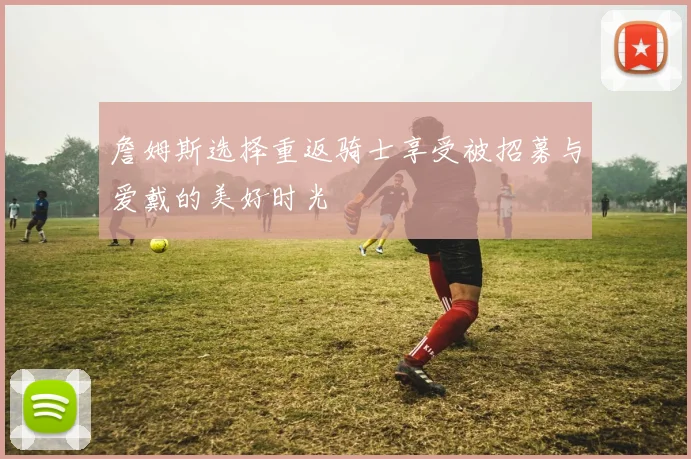 詹姆斯选择重返骑士享受被招募与爱戴的美好时光